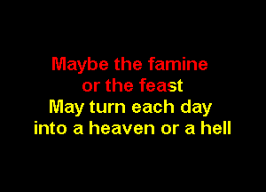 Maybe the famine
or the feast

May turn each day
into a heaven or a hell