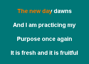 The new day dawns

And I am practicing my

Purpose once again

It is fresh and it is fruitful