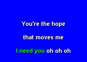 You're the hope

that moves me

I need you oh oh oh