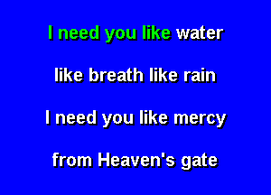 I need you like water

like breath like rain

I need you like mercy

from Heaven's gate