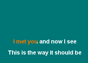 I met you and now I see

This is the way it should be