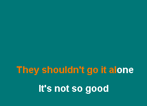 They shouldn't go it alone

It's not so good