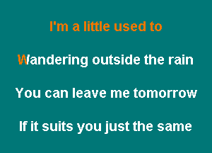 I'm a little used to
Wandering outside the rain
You can leave me tomorrow

If it suits you just the same