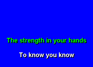 The strength in your hands

To know you know