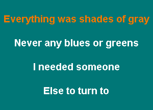 Everything was shades of gray

Never any blues or greens
I needed someone

Else to turn to