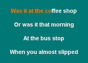 Was it at the coffee shop
Or was it that morning

At the bus stop

When you almost slipped
