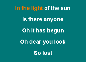 In the light of the sun

Is there anyone

on it has begun

Oh dear you look

So lost
