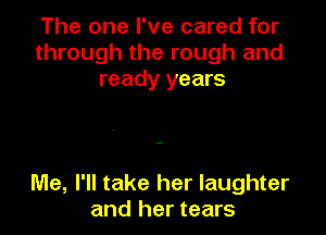 The one I've cared for
through the rough and
ready years

Me, I'll take her laughter
and her tears