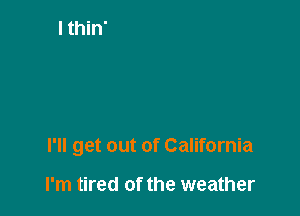 I'll get out of California

I'm tired of the weather
