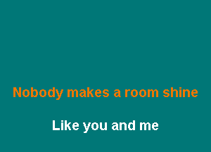 Nobody makes a room shine

Like you and me