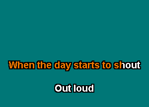 When the day starts to shout

Out loud