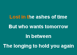 Lost in the ashes of time
But who wants tomorrow

In between

The longing to hold you again