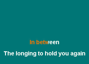 In between

The longing to hold you again