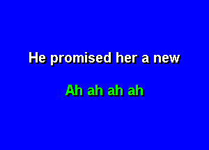 He promised her a new

Ah ah ah ah