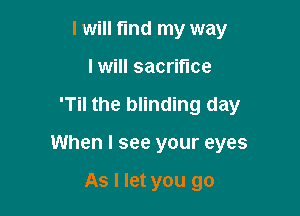 I will fmd my way
I will sacrifice

'Til the blinding day

When I see your eyes

As I let you go