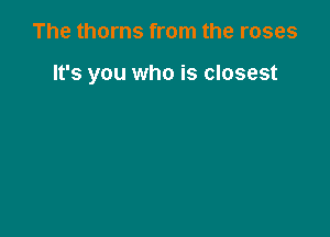 The thorns from the roses

It's you who is closest