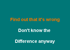 Find out that it's wrong

Don't know the

Difference anyway