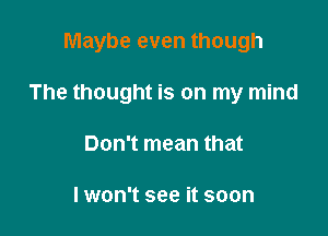 Maybe even though

The thought is on my mind
Don't mean that

Iwon't see it soon