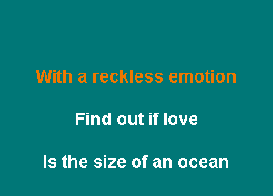 With a reckless emotion

Find out if love

Is the size of an ocean
