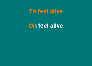 To feel alive

Oh feel alive