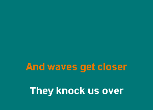 And waves get closer

They knock us over