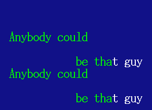 Anybody could

be that guy
Anybody could

be that guy