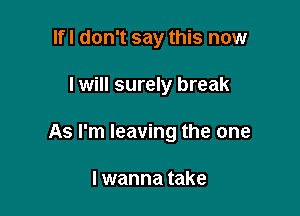 Ifl don't say this now

I will surely break

As I'm leaving the one

I wanna take