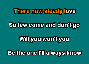 There now steady love
So few come and don't go

Will you won't you

Be the one I'll always know