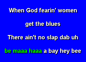 When God fearin' women
get the blues

There ain't no slap dab uh

be maaa haaa a bay hey bee