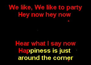 We like, We like to party
Hey now hey now

Hear what I say now
Happiness is just
around the corngzr