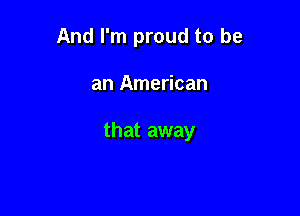 And I'm proud to be

an American

that away