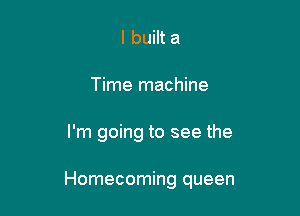 I built a
Time machine

I'm going to see the

Homecoming queen