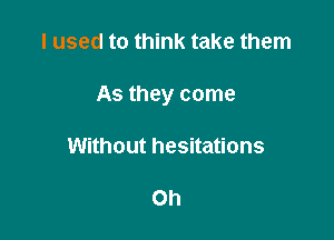 I used to think take them

As they come

Without hesitations

Oh