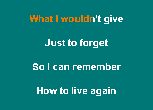 What I wouldn't give

Just to forget
So I can remember

How to live again