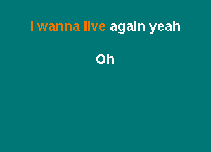 I wanna live again yeah

Oh