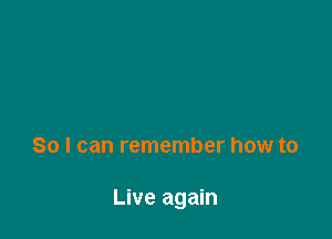 So I can remember how to

Live again