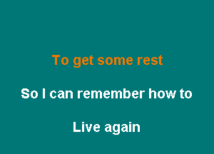 To get some rest

So I can remember how to

Live again