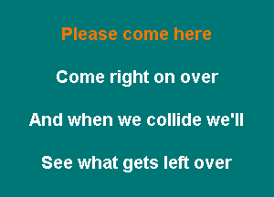 Please come here
Come right on over

And when we collide we'll

See what gets left over