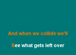 And when we collide we'll

See what gets left over