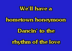 We'll have a
hometown honeymoon

Dancin' to the

rhythm of the love