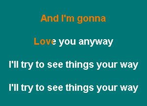 And I'm gonna
Love you anyway

I'll try to see things your way

I'll try to see things your way