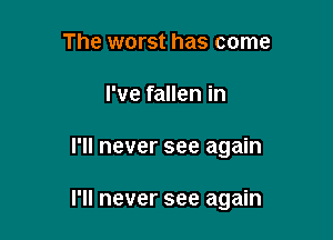 The worst has come
I've fallen in

I'll never see again

I'll never see again