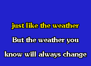 just like the weather
But the weather you

know will always change