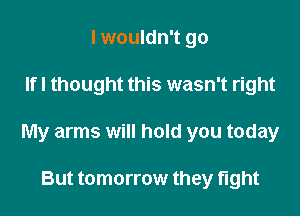I wouldn't go

Ifl thought this wasn't right

My arms will hold you today

But tomorrow they fight