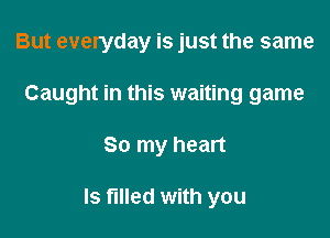 But everyday is just the same

Caught in this waiting game

So my heart

Is filI6d with you