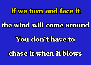 If we turn and face it
the wind will come around
You don't have to

chase it when it blows