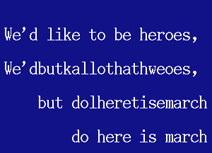 We d like to be heroes,
We dbutkall0thathweoes,
but dolheretisemarch

do here is march