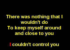 There was nothing that I
wouldn't do
To keep myself around
and close to you

I couldn't control you