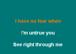 I have no fear when

I'm untrue you

See right through me
