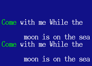 Come with me While the

moon is on the sea
Come with me While the

moon is on the sea